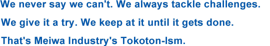 We never say we can't. We always tackle challenges. We give it a try. We keep at it until it gets done. That's Meiwa Industry's Tokoton-Ism.